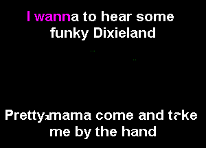 I wanna to hear some
funky Dixieland

Prettymama come and t?ke
me by the hand