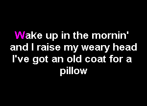 Wake up in the mornin'
and I raise my weary head

I've got an old coat for a
pillow