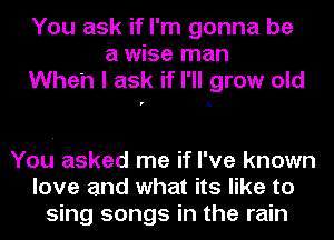You ask if I'm gonna be
a wise man
When I ask if I'll grow old

You asked me if I've known
love and what its like to
sing songs in the rain