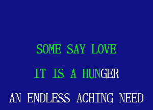 SOME SAY LOVE
IT IS A HUNGER
AN ENDLESS ACHING NEED