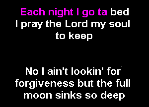Each night I go ta bed
I pray the Lord my soul
to keep

No I ain't lookin' for
forgiveness but the full
moon sinks so deep