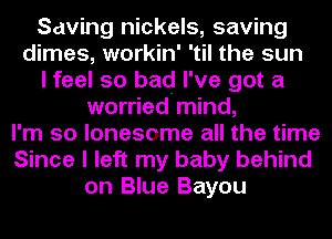 Saving nickels, saving
dimes, workin' 'til the sun
I feel so bad I've got a
worried mind,
I'm so lonesome all the time
Since I left my baby behind
on Blue Bayou