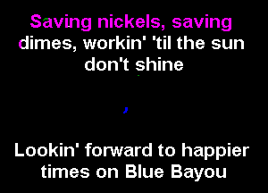 Saving nickels, saving
dimes, workin' 'til the sun
don't shine

I

Lookin' forward to happier
times on Blue Bayou