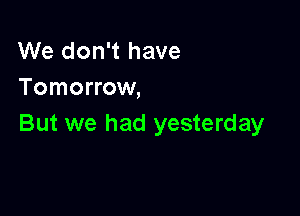 We don't have
Tomorrow,

But we had yesterday