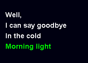 Well,
I can say goodbye

In the cold
Morning light