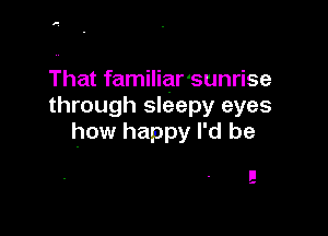 1'.

That familiar'sunrise
through sleepy eyes

how happy I'd be