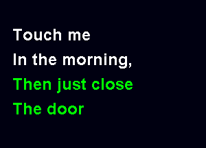 Touch me
In the morning,

Then just close
The door