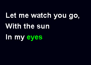 Let me watch you go,
With the sun

In my eyes