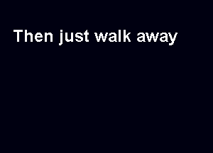 Then just walk away