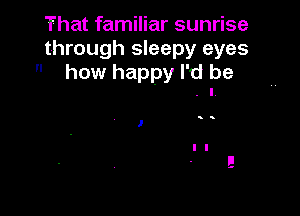 That familiar sunrise
through sleepy eyes
 how happy I'd be
. I

)