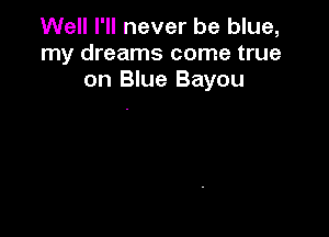 Well I'll never be blue,
my dreams come true
on Blue Bayou
