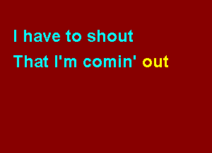 l have to shout
That I'm comin' out