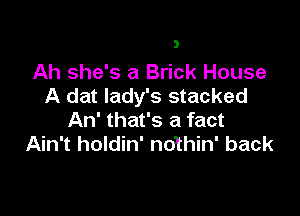 Ah she's a Brick House
A dat lady's stacked

An' that's a fact
Ain't holdin' nothin' back