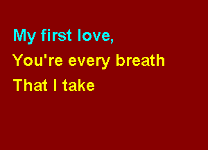 My first love,
You're every breath

That I take