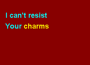 I can't resist
Your charms