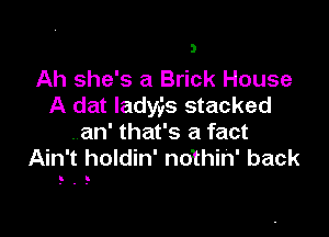 Ah she's a Brick House
A dat Iady,is stacked

.an' that's a fact
Ain't holdin' nothin' back