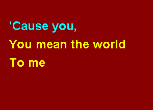 'Cause you,
You mean the world

To me