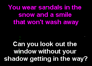 You wear sandals in the
snow and a smile
that won't wash away

Con you look out the
window without your
shadow getting in the way?
