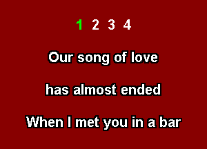 1 2 3 4
Our song of love

has almost ended

When I met you in a bar
