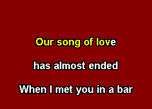 Our song of love

has almost ended

When I met you in a bar
