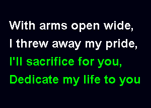 With arms open wide,
I threw away my pride,

I'll sacrifice for you,
Dedicate my life to you