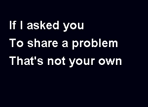 If I asked you
To share a problem

That's not your own