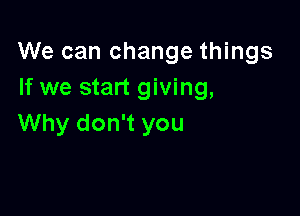 We can change things
If we start giving,

Why don't you