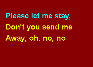 Please let me stay,
Don't you send me

Away, oh, no, no