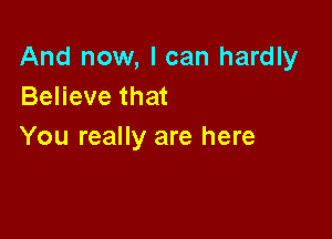 And now, I can hardly
Believe that

You really are here