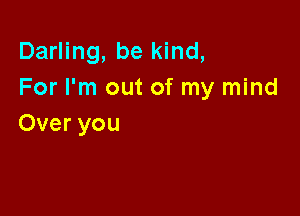 Darling, be kind,
For I'm out of my mind

Over you