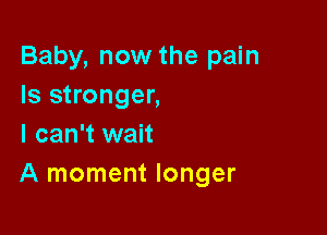 Baby, now the pain
Is stronger,

I can't wait
A moment longer