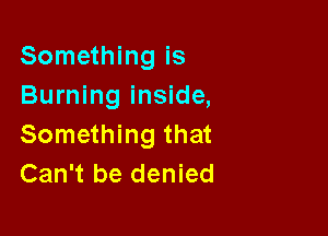 Something is
Burning inside,

Something that
Can't be denied