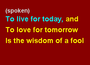 (spoken)
To live for today, and

To love for tomorrow

Is the wisdom of a fool