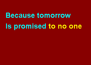 Because tomorrow
Is promised to no one