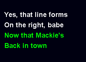 Yes, that line forms
On the right, babe

Now that Mackie's
Back in town