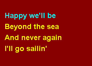 Happy we'll be
Beyond the sea

And never again
I'll go sailin'