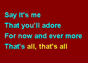 Say it's me
That you'll adore

For now and ever more
That's all, that's all