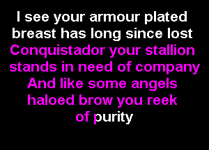 I see your armour plated
breast has long since lost
Conquistador your stallion
stands in need of company

And like some angels
haloed brow you reek
of purity