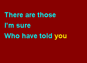 There are those
I'm sure

Who have told you