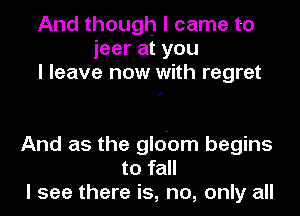And though I came to
ieer at you
I leave now with regret

I

And as the glouom begins
to fall
I see there is, no, only all
