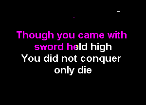 Though you came with
sword held high

You did not conquer
only die