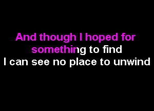 And though I hoped for
something to find

I can see no place to unwind