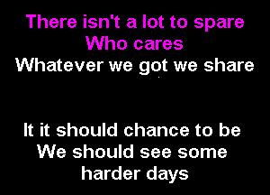 There isn't a lot to spare
Who cares
Whatever we get we share

It it should chance to be
We should see some
harder days