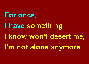 For once,
I have something

I know won't desert me,
I'm not alone anymore