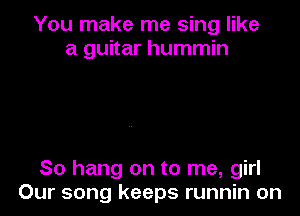 You make me sing like
a guitar hummin

So hang on to me, girl
Our song keeps runnin on