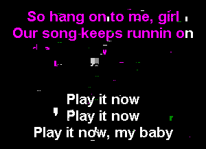 So hang on.to me, girl.
Our song- keeps runnin on

t-l a

.V

l . F! -

Playmit now
 Play it now I
Play it nq'w, my baby