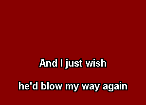 And ljust wish

he'd blow my way again