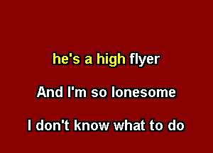 he's a high flyer

And I'm so lonesome

I don't know what to do