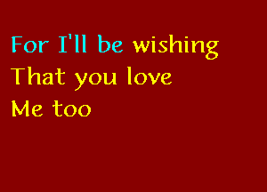 For I'll be wishing
That you love

Me too