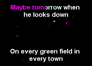 Maybe tomorrow when
he looks down -

I'

On evgry greenfield in
- every 'town